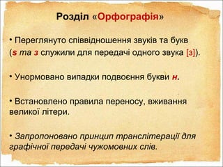 Розділ «Орфографія»
• Переглянуто співвідношення звуків та букв
(s та з служили для передачі одного звука [з]).
• Унормовано випадки подвоєння букви н.
• Встановлено правила переносу, вживання
великої літери.
• Запропоновано принцип транслітерації для
графічної передачі чужомовних слів.
 