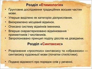 Розділ «Етимологія»
• Ґрунтовне дослідження традиційних восьми частин
мови.
• Уперше виділено як категорію дієприслівник.
• Виокремлено місцевий відмінок.
• Описано систему відмінків іменника.
• Вперше схарактеризовано відмінювання
прикметників і числівників.
• Запропоновано принцип поділу дієслів на дієвідміни.
Розділ «Синтаксис»
• Розрізнення «простого» синтаксису та «образного» —
синтаксису художньої мови (початки стилістики).
• Подано відомості про порядок слів у реченні.
 