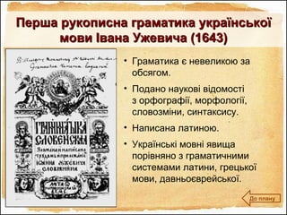 • Граматика є невеликою за
обсягом.
• Подано наукові відомості
з орфографії, морфології,
словозміни, синтаксису.
• Написана латиною.
• Українські мовні явища
порівняно з граматичними
системами латини, грецької
мови, давньоєврейської.
Перша рукописна граматика українськоїПерша рукописна граматика української
мови Івана Ужевича (1643)мови Івана Ужевича (1643)
До плану
 
