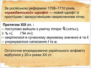 За російською реформою 1708–1710 років,
«гражданський» шрифт — новий шрифт із
простішим і заокругленішим накресленням літер.
Остаточне впорядкування українського алфавіту
відбулося у 20-х роках XX ст.
Протягом XIX ст. :
– поступово вийшли з ужитку літери («ять»),
(«єр»), («єри»);
– закріпилися в сучасному звуковому значенні є та ї;
– унормувалося написання і та и.
Протягом XIX ст. :
– поступово вийшли з ужитку літери («ять»),
(«єр»), («єри»);
– закріпилися в сучасному звуковому значенні є та ї;
– унормувалося написання і та и.
 