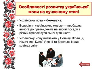 • Українська мова – державна.
• Володіння українською мовою — необхідна
вимога до претендентів на високі посади в
різних сферах суспільної діяльності.
• Українську мову вивчають у Польщі, Франції,
Німеччині, Китаї, Японії та багатьох інших
країнах світу.
Особливості розвитку українськоїОсобливості розвитку української
мови на сучасному етапімови на сучасному етапі
До плану
 