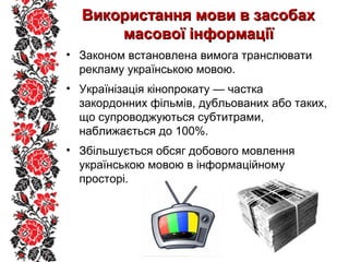 Використання мови в засобахВикористання мови в засобах
масової інформаціїмасової інформації
• Законом встановлена вимога транслювати
рекламу українською мовою.
• Українізація кінопрокату — частка
закордонних фільмів, дубльованих або таких,
що супроводжуються субтитрами,
наближається до 100%.
• Збільшується обсяг добового мовлення
українською мовою в інформаційному
просторі.
 