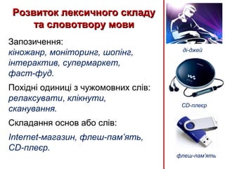 Розвиток лексичного складуРозвиток лексичного складу
та словотвору мовита словотвору мови
Запозичення:
кіножанр, моніторинг, шопінг,
інтерактив, супермаркет,
фаст-фуд.
Похідні одиниці з чужомовних слів:
релаксувати, клікнути,
сканування.
Складання основ або слів:
Internet-магазин, флеш-пам’ять,
CD-плеєр.
флеш-пам’ять
CD-плеєр
ді-джей
 