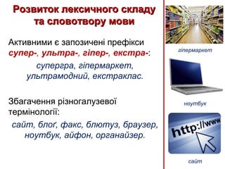 Активними є запозичені префікси
супер-, ультра-, гіпер-, екстра-:
супергра, гіпермаркет,
ультрамодний, екстраклас.
Збагачення різногалузевої
термінології:
сайт, блоґ, факс, блютуз, браузер,
ноутбук, айфон, органайзер.
Розвиток лексичного складуРозвиток лексичного складу
та словотвору мовита словотвору мови
гіпермаркет
ноутбук
сайт
 