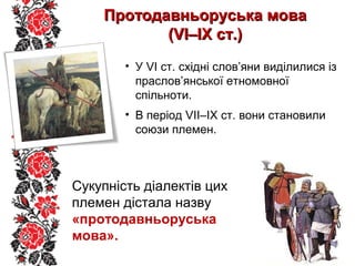 • У VІ ст. східні слов’яни виділилися із
праслов’янської етномовної
спільноти.
• В період VІІ–ІХ ст. вони становили
союзи племен.
Протодавньоруська моваПротодавньоруська мова
(VІ–ІХ ст.)(VІ–ІХ ст.)
Сукупність діалектів цих
племен дістала назву
«протодавньоруська
мова».
 