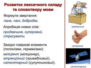 Розвиток лексичного складуРозвиток лексичного складу
та словотвору мовита словотвору мови
Формули звертання:
пане, пані, добродію.
Західні говіркові елементи
(полонізми, германізми):
міліціянт (міліціонер),
атракційний (привабливий),
cателітарний (супутниковий).
Апробація нових слів:
продавчиня, суперовий,
стресувати.
продавчиня
сателітарний
суперовий
 