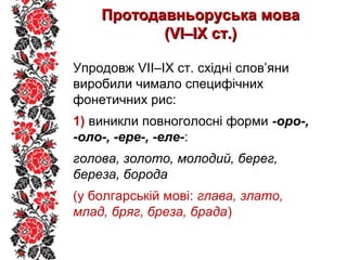 Протодавньоруська моваПротодавньоруська мова
(VІ–ІХ ст.)(VІ–ІХ ст.)
Упродовж VІІ–ІХ ст. східні слов’яни
виробили чимало специфічних
фонетичних рис:
1) виникли повноголосні форми -оро-,
-оло-, -ере-, -еле-:
голова, золото, молодий, берег,
береза, борода
(у болгарській мові: глава, злато,
млад, бряг, бреза, брада)
 