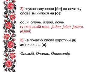 2) звукосполучення [йе] на початку
слова змінилося на [о]:
один, олень, озеро, осінь
(у польській мові: jeden, jeleń, jezero,
jesień)
3) на початку слова короткий [а]
змінився на [о]:
Олексій, Опанас, Олександр
 