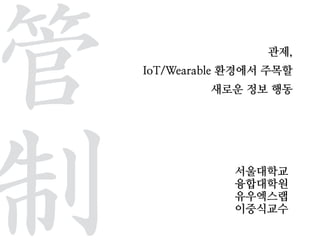 관제,
IoT/Wearable 환경에서 주목할
새로운 정보 행동
서울대학교
융합대학원
유우엑스랩
이중식교수
管	 
制
 