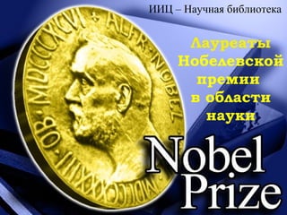 Лауреаты
Нобелевской
премии
в области
науки
ИИЦ – Научная библиотека
 
