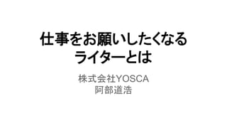 仕事をお願いしたくなる
ライターとは
株式会社YOSCA
阿部道浩
 
