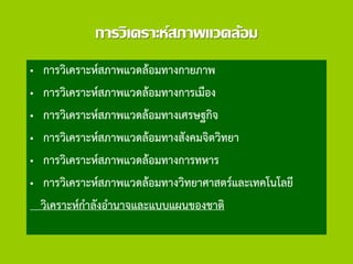 การวิเคราะห์สภาพแวดล้อม
• การวิเคราะห์สภาพแวดล้อมทางกายภาพ
• การวิเคราะห์สภาพแวดล้อมทางการเมือง
• การวิเคราะห์สภาพแวดล้อมทางเศรษฐกิจ
• การวิเคราะห์สภาพแวดล้อมทางสังคมจิตวิทยา
• การวิเคราะห์สภาพแวดล้อมทางการทหาร
• การวิเคราะห์สภาพแวดล้อมทางวิทยาศาสตร์และเทคโนโลยี
วิเคราะห์กาลังอานาจและแบบแผนของชาติ
 