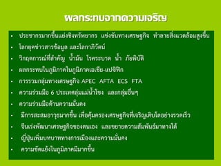 ผลกระทบจากความเจริญ
• ประชากรมากขึ้นแย่งชิงทรัพยากร แข่งขันทางเศรษฐกิจ ทาลายสิ่งแวดล้อมสูงขึ้น
• โลกยุคข่าวสารข้อมูล และโลกาภิวัตน์
• วิกฤตการณ์ที่สาคัญ น้ามัน โรคระบาด น้า ภัยพิบัติ
• ผลกระทบในภูมิภาคในภูมิภาคเอเชีย-แปซิฟิก
• การรวมกลุ่มทางเศรษฐกิจ APEC AFTA ECS FTA
• ความร่วมมือ 6 ประเทศลุ่มแม่น้าโขง และกลุ่มอื่นๆ
• ความร่วมมือด้านความมั่นคง
• มีการสะสมอาวุธมากขึ้น เพื่อคุ้มครองเศรษฐกิจที่เจริญเติบโตอย่างรวดเร็ว
• จีนเร่งพัฒนาเศรษฐกิจของตนเอง และขยายความสัมพันธ์มาทางใต้
• ญี่ปุ่นเพิ่มบทบาททางการเมืองและความมั่นคง
• ความขัดแย้งในภูมิภาคมีมากขึ้น
 