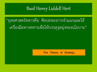 Basil Henry Liddell Hert
“ยุทธศาสตร์ทหารคือ ศิลปะของการจาแนกและใช้
เครื่องมือทางทหารเพื่อให้บรรลุจุดมุ่งของนโยบาย”
The Theory of Strategy
 