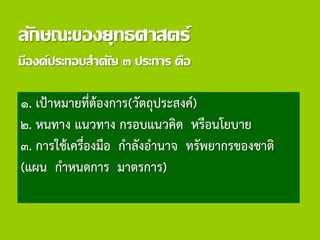 ลักษณะของยุทธศาสตร์
มีองค์ประกอบสาคัญ ๓ ประการ คือ
๑. เป้าหมายที่ต้องการ(วัตถุประสงค์)
๒. หนทาง แนวทาง กรอบแนวคิด หรือนโยบาย
๓. การใช้เครื่องมือ กาลังอานาจ ทรัพยากรของชาติ
(แผน กาหนดการ มาตรการ)
 