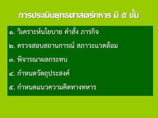 การประเมินยุทธศาสตร์ทหาร มี ๕ ขั้น
๑. วิเคราะห์นโยบาย คาสั่ง ภารกิจ
๒. ตรวจสอบสถานการณ์ สภาวะแวดล้อม
๓. พิจารณาผลกระทบ
๔. กาหนดวัตถุประสงค์
๕. กาหนดแนวความคิดทางทหาร
 