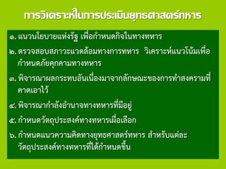 การวิเคราะห์ในการประเมินยุทธศาสตร์ทหาร
๑. แนวนโยบายแห่งรัฐ เพื่อกาหนดกิจในทางทหาร
๒. ตรวจสอบสภาวะแวดล้อมทางการทหาร วิเคราะห์แนวโน้มเพื่อ
กาหนดภัยคุกคามทางทหาร
๓. พิจารณาผลกระทบอันเนื่องมาจากลักษณะของการทาสงครามที่
คาดเอาไว้
๔. พิจารณากาลังอานาจทางทหารที่มีอยู่
๕. กาหนดวัตถุประสงค์ทางทหารเผื่อเลือก
๖. กาหนดแนวความคิดทางยุทธศาสตร์ทหาร สาหรับแต่ละ
วัตถุประสงค์ทางทหารที่ได้กาหนดขึ้น
 