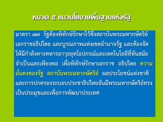 หมวด ๕ แนวนโยบายพื้นฐานแห่งรัฐ
มาตรา ๗๗ รัฐต้องพิทักษ์รักษาไว้ซึ่งสถาบันพระมหากษัตริย์
เอกราชอธิปไตย และบูรณภาพแห่งเขตอานาจรัฐ และต้องจัด
ให้มีกาลังทางทหารอาวุธยุทโธปกรณ์และเทคโนโลยีที่ทันสมัย
จาเป็นและเพียงพอ เพื่อพิทักษ์รักษาเอกราช อธิปไตย ความ
มั่นคงของรัฐ สถาบันพระมหากษัตริย์ ผลประโยชน์แห่งชาติ
และการปกครองระบอบประชาธิปไตยอันมีพระมหากษัตริย์ทรง
เป็นประมุขและเพื่อการพัฒนาประเทศ
 