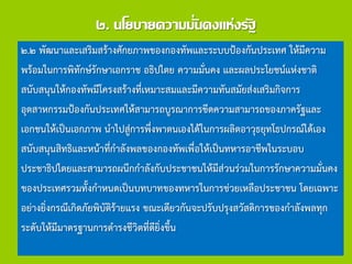 ๒. นโยบายความมั่นคงแห่งรัฐ
๒.๒ พัฒนาและเสริมสร้างศักยภาพของกองทัพและระบบป้องกันประเทศ ให้มีความ
พร้อมในการพิทักษ์รักษาเอกราช อธิปไตย ความมั่นคง และผลประโยชน์แห่งชาติ
สนับสนุนให้กองทัพมีโครงสร้างที่เหมาะสมและมีความทันสมัยส่งเสริมกิจการ
อุตสาหกรรมป้องกันประเทศให้สามารถบูรณาการขีดความสามารถของภาครัฐและ
เอกชนให้เป็นเอกภาพ นาไปสู่การพึ่งพาตนเองได้ในการผลิตอาวุธยุทโธปกรณ์ได้เอง
สนับสนุนสิทธิและหน้าที่กาลังพลของกองทัพเพื่อให้เป็นทหารอาชีพในระบอบ
ประชาธิปไตยและสามารถผนึกกาลังกับประชาชนให้มีส่วนร่วมในการรักษาความมั่นคง
ของประเทศรวมทั้งกาหนดเป็นบทบาทของทหารในการช่วยเหลือประชาชน โดยเฉพาะ
อย่างยิ่งกรณีเกิดภัยพิบัติร้ายแรง ขณะเดียวกันจะปรับปรุงสวัสดิการของกาลังพลทุก
ระดับให้มีมาตรฐานการดารงชีวิตที่ดียิ่งขึ้น
 