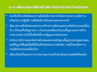 ๒.๓ พัฒนาและเสริมสร้างความร่วมมือระหว่างประเทศ
• ส่งเสริมให้กองทัพพัฒนาความสัมพันธ์ทางทหารกับมิตรประเทศ และมีความ
พร้อมในการปฏิบัติการเพื่อสันติภาพในกรอบสหประชาชาติ
• พัฒนาความสัมพันธ์ของหน่วยงานด้านความมั่นคงและกองทัพกับประเทศเพื่อน
บ้าน ทั้งจะแก้ไขปัญหาต่าง ๆ กับประเทศเพื่อนบ้านบนพื้นฐานของการสร้าง
บรรยากาศความไว้เนื้อเชื่อใจทั้งภาครัฐและภาคประชาชน
• ดาเนินการสารวจและจัดทาหลักเขตแดนตามหลักฐานพื้นฐานของกฎหมายและ
สนธิสัญญาที่มีอยู่เพื่อมิให้เป็นเงื่อนไขของความขัดแย้ง รวมทั้งส่งเสริมความ
ร่วมมือกับประเทศเพื่อนบ้าน
• เพื่อระงับยับยั้งและปราบปรามอาชญากรรมข้ามชาติและยาเสพติดให้หมดไป
 
