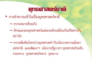 ยุทธศาสตร์ชาติ
• การทาความเข้าใจเรื่องยุทธศาสตร์ชาติ
– ความหมายคืออะไร
– ลักษณะของยุทธศาสตร์แต่ละระดับเหมือนกันหรือต่างกัน
อย่างไร
– ความสัมพันธ์ระหว่างยุทธศาสตร์ กับนโยบายความมั่นคง
แห่งชาติ แผนพัฒนาฯ นโยบายรัฐบาลฯ ยุทธศาสตร์ระดับ
กระทรวง ยุทธศาสตร์ทหาร ยุทธการ
 