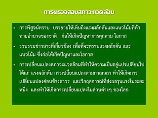 การตรวจสอบสภาวะแวดล้อม
• การพิสูจน์ทราบ บรรยายให้เห็นถึงแรงผลักดันและแนวโน้มที่ท้า
ทายอานาจของชาติ ก่อให้เกิดปัญหาการคุกคาม โอกาส
• รวบรวมข่าวสารที่เกี่ยวข้อง เพื่อที่จะทราบแรงผลักดัน และ
แนวโน้ม ซึ่งก่อให้เกิดปัญหาและโอกาส
• การเปลี่ยนแปลงสภาวะแวดล้อมที่ทาให้ความเป็นอยู่แปรเปลี่ยนไป
ได้แก่ แรงผลักดัน การเปลี่ยนแปลงตามกาลเวลา ทาให้เกิดการ
เปลี่ยนแปลงค่อนข้างถาวร และวิกฤตการณ์ที่ส่งผลรุนแรงในระยะ
หนึ่ง และทาให้เกิดการเปลี่ยนแปลงในส่วนต่างๆ ของโลก
 
