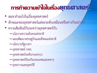 การทาความเข้าใจในเรื่องยุทธศาสตร์
• สมช.ทาอะไรในเรื่องยุทธศาสตร์
• ลักษณะของยุทธศาสตร์แต่ละระดับเหมือนหรือต่างกันอย่างไร
• ความสัมพันธ์กันระหว่างยุทธศาสตร์กับ
–นโยบายความมั่นคงแห่งชาติ
–แผนพัฒนาเศรษฐกิจและสังคมแห่งชาติ
–นโยบายรัฐบาลฯ
–ยุทธศาสตร์ กพร.
–ยุทธศาสตร์ระดับกระทรวง
–ยุทธศาสตร์ป้องกันประเทศและทหาร
–ยุทธการและยุทธวิธี
 