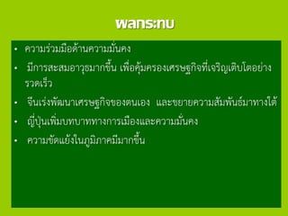 ผลกระทบ
„ ความร่วมมือด้านความมั่นคง
„ มีการสะสมอาวุธมากขึ้น เพื่อคุ้มครองเศรษฐกิจที่เจริญเติบโตอย่าง
รวดเร็ว
„ จีนเร่งพัฒนาเศรษฐกิจของตนเอง และขยายความสัมพันธ์มาทางใต้
„ ญี่ปุ่นเพิ่มบทบาททางการเมืองและความมั่นคง
„ ความขัดแย้งในภูมิภาคมีมากขึ้น
 