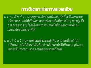 การวิเคราะห์สภาพแวดล้อม
แ ร ง ผ ลั ก ดั น : ปรากฏการณ์อย่างหนึ่งอย่างใดที่จะมีผลกระทบ
หรือสามารถก่อให้เกิดผลกระทบต่อการดาเนินการใดๆ ของรัฐ ซึ่ง
อาจจะขัดขวางหรือสนับสนุนการบรรลุถึงซึ่งวัตถุประสงค์และ
ผลประโยชน์แห่งชาติได้
แ น ว โ น้ ม : หนทางหรือผลซึ่งแรงผลักดัน สามารถที่จะทาให้
เปลี่ยนแปลงไปได้แนวโน้มดังกล่าวเกี่ยวโยงไปถึงทิศทาง รูปแบบ
และระดับความรุนแรง ตามนัยของแรงผลักดัน
 