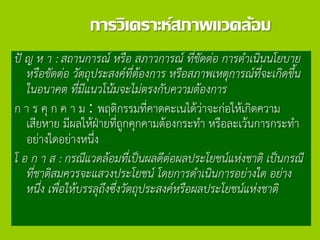 การวิเคราะห์สภาพแวดล้อม
ปั ญ ห า : สถานการณ์ หรือ สภาวการณ์ ที่ขัดต่อ การดาเนินนโยบาย
หรือขัดต่อ วัตถุประสงค์ที่ต้องการ หรือสภาพเหตุการณ์ที่จะเกิดขึ้น
ในอนาคต ที่มีแนวโน้มจะไม่ตรงกับความต้องการ
ก า ร คุ ก ค า ม : พฤติกรรมที่คาดคะเนได้ว่าจะก่อให้เกิดความ
เสียหาย มีผลให้ฝ่ายที่ถูกคุกคามต้องกระทา หรือละเว้นการกระทา
อย่างใดอย่างหนึ่ง
โ อ ก า ส : กรณีแวดล้อมที่เป็นผลดีต่อผลประโยชน์แห่งชาติ เป็นกรณี
ที่ชาติสมควรจะแสวงประโยชน์ โดยการดาเนินการอย่างใด อย่าง
หนึ่ง เพื่อให้บรรลุถึงซึ่งวัตถุประสงค์หรือผลประโยชน์แห่งชาติ
 