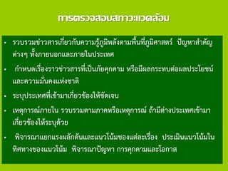 การตรวจสอบสภาวะแวดล้อม
• รวบรวมข่าวสารเกี่ยวกับความรู้ภูมิหลังตามพื้นที่ภูมิศาสตร์ ปัญหาสาคัญ
ต่างๆ ทั้งภายนอกและภายในประเทศ
• กาหนดเรื่องราวข่าวสารที่เป็นภัยคุกคาม หรือมีผลกระทบต่อผลประโยชน์
และความมั่นคงแห่งชาติ
• ระบุประเทศที่เข้ามาเกี่ยวข้องให้ชัดเจน
• เหตุการณ์ภายใน รวบรวมตามภาคหรือเหตุการณ์ ถ้ามีต่างประเทศเข้ามา
เกี่ยวข้องให้ระบุด้วย
• พิจารณาแยกแรงผลักดันและแนวโน้มของแต่ละเรื่อง ประเมินแนวโน้มใน
ทิศทางของแนวโน้ม พิจารณาปัญหา การคุกคามและโอกาส
 