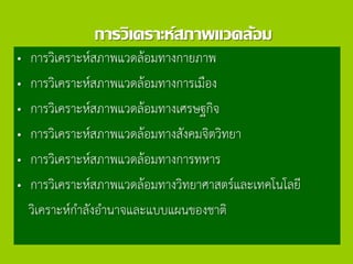 การวิเคราะห์สภาพแวดล้อม
• การวิเคราะห์สภาพแวดล้อมทางกายภาพ
• การวิเคราะห์สภาพแวดล้อมทางการเมือง
• การวิเคราะห์สภาพแวดล้อมทางเศรษฐกิจ
• การวิเคราะห์สภาพแวดล้อมทางสังคมจิตวิทยา
• การวิเคราะห์สภาพแวดล้อมทางการทหาร
• การวิเคราะห์สภาพแวดล้อมทางวิทยาศาสตร์และเทคโนโลยี
วิเคราะห์กาลังอานาจและแบบแผนของชาติ
 