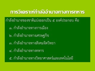 การวิเคราะห์กาลังอานาจทางการทหาร
กาลังอานาจของชาติแบ่งออกเป็น ๕ องค์ประกอบ คือ
๑. กาลังอานาจทางการเมือง
๒. กาลังอานาจทางเศรษฐกิจ
๓. กาลังอานาจทางสังคมจิตวิทยา
๔. กาลังอานาจทางทหาร
๕. กาลังอานาจทางวิทยาศาสตร์และเทคโนโลยี
 