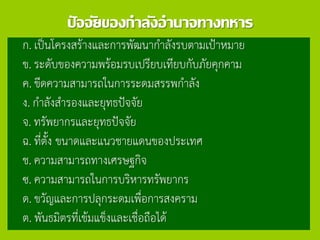 ปัจจัยของกาลังอานาจทางทหาร
ก. เป็นโครงสร้างและการพัฒนากาลังรบตามเป้าหมาย
ข. ระดับของความพร้อมรบเปรียบเทียบกับภัยคุกคาม
ค. ขีดความสามารถในการระดมสรรพกาลัง
ง. กาลังสารองและยุทธปัจจัย
จ. ทรัพยากรและยุทธปัจจัย
ฉ. ที่ตั้ง ขนาดและแนวชายแดนของประเทศ
ช. ความสามารถทางเศรษฐกิจ
ซ. ความสามารถในการบริหารทรัพยากร
ด. ขวัญและการปลุกระดมเพื่อการสงคราม
ต. พันธมิตรที่เข้มแข็งและเชื่อถือได้
 