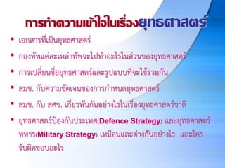 การทาความเข้าใจในเรื่องยุทธศาสตร์
• เอกสารที่เป็นยุทธศาสตร์
• กองทัพแต่ละเหล่าทัพจะไปทาอะไรในส่วนของยุทธศาสตร์
• การเปลี่ยนชื่อยุทธศาสตร์และรูปแบบที่จะใช้ร่วมกัน
• สมช. กับความชัดเจนของการกาหนดยุทธศาสตร์
• สมช. กับ สศช. เกี่ยวพันกันอย่างไรในเรื่องยุทธศาสตร์ชาติ
• ยุทธศาสตร์ป้องกันประเทศ(Defence Strategy) และยุทธศาสตร์
ทหาร(Military Strategy) เหมือนและต่างกันอย่างไร และใคร
รับผิดชอบอะไร
 