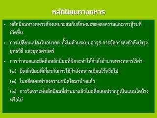 หลักนิยมทางทหาร
• หลักนิยมทางทหารต้องเหมาะสมกับลักษณะของสงครามและการสู้รบที่
เกิดขึ้น
• การเปลี่ยนแปลงในอนาคต ทั้งในด้านระบบอาวุธ การจัดการส่งกาลังบารุง
ยุทธวิธี และยุทธศาสตร์
• การกาหนดและยึดถือหลักนิยมที่ผิดจะทาให้กาลังอานาจทางทหารไร้ค่า
(๑) มีหลักนิยมที่เกี่ยวกับการใช้กาลังทหารเขียนไว้หรือไม่
(๒) ในอดีตเคยทาสงครามชนิดใดมาบ้างแล้ว
(๓) การวิเคราะห์หลักนิยมที่ผ่านมาแล้วในอดีตเคยปรากฏเป็นแบบใดบ้าง
หรือไม่
 