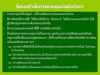 โครงสร้างในการควบคุมบังคับบัญชา
• การควบคุมบังคับบัญชา เปรียบเสมือนระบบสมองและประสาท
• มีการติดต่อสื่อสารที่ดี ให้มีประสิทธิภาพ มีเอกภาพ ไม่มีหน่วยรองมากเกินไป ไม่มี
ผู้บังคับบัญชาหลายระดับเกินความจาเป็น
• มีการแบ่งมอบอานาจหน้าที่ที่ดี ประสิทธิภาพจาเป็น
• ปัจจุบันสามารถทราบเหตุการณ์ในแนวรบ และอานวยการรบได้คล่องแคล่วทันต่อ
เหตุการณ์ที่เปลี่ยนแปลงอยู่ตลอดเวลา ทั้งนี้รวมทั้งช่วยการสื่อสารโทรทัศน์ ดาวเทียม
กล้องแสงอินฟราเรด ฯลฯ
(๑) หน่วยทหารที่ได้จัดตั้งขึ้นนั้นมีพลเรือนเป็นผู้ปกครองในหน่วยระดับใดบ้างหรือไม่ ในลักษณะ
ใด ถึงระดับใด
(๒) มีการจัดกาลังทหารเป็นอย่างไร, มีกาลังรบทางยุทธศาสตร์หรือไม่ หลักการทางยุทธวิธีกับ
หลักการจัดการบริหารและการปกครองเป็นอย่างไร
(๓) มีการจัดฝ่ายเสนาธิการอย่างไร
(๔) มีการติดต่อสื่อสารเป็นเอกเทศจากพลเรือนเพื่อใช้เฉพาะทางทหารหรือไม่
 