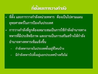 ที่ตั้งและการวางกาลัง
• ที่ตั้ง และการวางกาลังหน่วยทหาร ต้องเป็นไปตามแผน
ยุทธศาสตร์ในการป้องกันประเทศ
• การวางกาลังที่ถูกต้องเหมาะสมเป็นการใช้กาลังอานาจทาง
ทหารที่มีประสิทธิภาพ และอาจเป็นการเสริมสร้างให้กาลัง
อานาจทางทหารเข้มแข็งขึ้น
– กาลังทหารภายในประเทศตั้งอยู่ที่ไหนบ้าง
– มีกาลังทหารไปตั้งอยู่นอกประเทศบ้างหรือไม่
 
