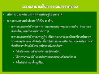 ความสามารถในการระดมสรรพกาลัง
• เพื่อการประหยัด และผลทางเศรษฐกิจของชาติ
• การระดมสรรพกาลังแยกได้เป็น ๒ ด้าน
– การระดมสรรพกาลังทางทหาร ระดมทหารกองหนุนและกองเกิน สารองและ
สะสมสิ่งอุปกรณ์ในการส่งกาลังบารุง
– การระดมสรรพกาลังทางเศรษฐกิจ เป็นการรวบรวมและจัดระเบียบทรัพยากร
ทางเศรษฐกิจของชาติให้พร้อมที่จะใช้สนับสนุนการป้องกันประเทศหรือการทหาร
ทั้งทรัพยากรด้านกาลังคน ยุทโธปกรณ์และบริการ
• มีกาลังกองหนุนเข้าประจาการอยู่บ้างหรือไม่
• ใช้เวลานานเท่าใดในการเรียกระดมกองหนุนเข้าประจาการ
• ที่ตั้งกาลังสารองตั้งอยู่ที่ไหน
 