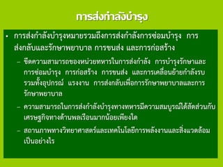 การส่งกาลังบารุง
• การส่งกาลังบารุงหมายรวมถึงการส่งกาลังการซ่อมบารุง การ
ส่งกลับและรักษาพยาบาล การขนส่ง และการก่อสร้าง
– ขีดความสามารถของหน่วยทหารในการส่งกาลัง การบารุงรักษาและ
การซ่อมบารุง การก่อสร้าง การขนส่ง และการเคลื่อนย้ายกาลังรบ
รวมทั้งอุปกรณ์ แรงงาน การส่งกลับเพื่อการรักษาพยาบาลและการ
รักษาพยาบาล
– ความสามารถในการส่งกาลังบารุงทางทหารมีความสมบูรณ์ได้สัดส่วนกับ
เศรษฐกิจทางด้านพลเรือนมากน้อยเพียงใด
– สถานภาพทางวิทยาศาสตร์และเทคโนโลยีการพลังงานและสิ่งแวดล้อม
เป็นอย่างไร
 