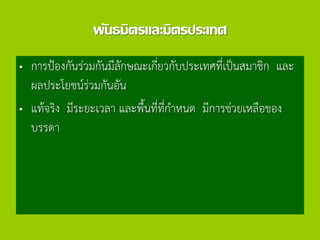 พันธมิตรและมิตรประเทศ
• การป้องกันร่วมกันมีลักษณะเกี่ยวกับประเทศที่เป็นสมาชิก และ
ผลประโยชน์ร่วมกันอัน
• แท้จริง มีระยะเวลา และพื้นที่ที่กาหนด มีการช่วยเหลือของ
บรรดา
 