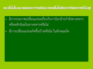 แนวโน้มในอนาคตและการพัฒนาเทคโนโลยีและทรัพยากรที่มีอยู่
• มีการประกาศเปลี่ยนแปลงเกี่ยวกับการโยกย้ายกาลังทางทหาร
หรือหลักนิยมในทางทหารหรือไม่
• มีการเปลี่ยนแปลงเกิดขึ้นบ้างหรือไม่ ในลักษณะใด
 