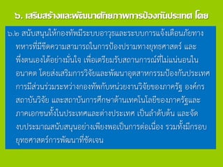 ๖. เสริมสร้างและพัฒนาศักยภาพการป้องกันประเทศ โดย
๖.๒ สนับสนุนให้กองทัพมีระบบอาวุธและระบบการแจ้งเตือนภัยทาง
ทหารที่มีขีดความสามารถในการป้องปรามทางยุทธศาสตร์ และ
พึ่งตนเองได้อย่างมั่นใจ เพื่อเตรียมรับสถานการณ์ที่ไม่แน่นอนใน
อนาคต โดยส่งเสริมการวิจัยและพัฒนาอุตสาหกรรมป้องกันประเทศ
การมีส่วนร่วมระหว่างกองทัพกับหน่วยงานวิจัยของภาครัฐ องค์กร
สถาบันวิจัย และสถาบันการศึกษาด้านเทคโนโลยีของภาครัฐและ
ภาคเอกชนทั้งในประเทศและต่างประเทศ เป็นลาดับต้น และจัด
งบประมาณสนับสนุนอย่างเพียงพอเป็นการต่อเนื่อง รวมทั้งมีกรอบ
ยุทธศาสตร์การพัฒนาที่ชัดเจน
 