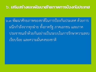 ๖. เสริมสร้างและพัฒนาศักยภาพการป้องกันประเทศ
๖.๓ พัฒนาศักยภาพของชาติในการป้องกันประเทศ ด้วยการ
ผนึกกาลังจากทุกฝ่าย ทั้งภาครัฐ ภาคเอกชน และภาค
ประชาชนเข้าด้วยกันอย่างเป็นระบบในการรักษาความสงบ
เรียบร้อย และความมั่นคงของชาติ
 
