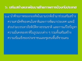 ๖. เสริมสร้างและพัฒนาศักยภาพการป้องกันประเทศ
๖.๔ นาศักยภาพของกองทัพในยามปกติเข้ามาช่วยเสริมสร้าง
ความสามัคคีของคนในชาติและการพัฒนาประเทศ และมี
ส่วนร่วมบรรเทาภัยพิบัติทางธรรมชาติ และการแก้ไขปัญหา
ความมั่นคงของชาติในรูปแบบต่าง ๆ รวมทั้งเสริมสร้าง
ความเข้มแข็งของประชาชนและชุมชนพื้นที่ชายแดน
 