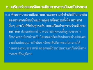 ๖. เสริมสร้างและพัฒนาศักยภาพการป้องกันประเทศ
๖.๕ พัฒนาความร่วมมือทางทหารและความเข้าใจอันดีกับกองทัพ
ของประเทศเพื่อนบ้านและกลุ่มอาเซียนรวมทั้งมิตรประเทศ
อื่นๆ อย่างใกล้ชิดในทุกระดับ และเสริมสร้างความร่วมมือทาง
ทหารกับ ประเทศมหาอานาจอย่างสมดุลบนพื้นฐานของการ
รักษาผลประโยชน์ร่วมกัน โดยสอดคล้องกับนโยบายต่างประเทศ
รวมทั้งสนับสนุนภารกิจในการรักษาสันติภาพของโลกภายใต้
กรอบของสหประชาชาติ ตลอดจนมีส่วนร่วมบรรเทาภัยพิบัติทาง
ธรรมชาติในภูมิภาค
 