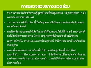 การตรวจสอบสภาวะแวดล้อม
• รวบรวมข่าวสารเกี่ยวกับความรู้ภูมิหลังตามพื้นที่ภูมิศาสตร์ ปัญหาสาคัญต่างๆ ทั้ง
ภายนอกและภายในประเทศ
• รวบรวมข่าวสารที่เกี่ยวข้อง ที่เป็นภัยคุกคาม หรือมีผลกระทบต่อผลประโยชน์และ
ความมั่นคงแห่งชาติ
• การพิสูจน์ทราบบรรยายให้เห็นถึงแรงผลักดันและแนวโน้มที่ท้าทายอานาจของชาติ
ก่อให้เกิดปัญหาการคุกคาม โอกาส ระบุประเทศที่เข้ามาเกี่ยวข้องให้ชัดเจน
• เหตุการณ์ภายใน รวบรวมตามภาคหรือเหตุการณ์ ถ้ามีต่างประเทศเข้ามาเกี่ยวข้อง
ให้ระบุด้วย
• การเปลี่ยนแปลงสภาวะแวดล้อมที่ทาให้ความเป็นอยู่แปรเปลี่ยนไป ได้แก่
แรงผลักดัน การเปลี่ยนแปลงตามกาลเวลา ทาให้เกิดการเปลี่ยนแปลงค่อนข้างถาวร
และวิกฤตการณ์ที่ส่งผลรุนแรงในระยะหนึ่ง และทาให้เกิดการเปลี่ยนแปลงในส่วน
ต่างๆ ของโลก
 