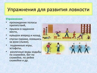 Упражнения для развития ловкости
Упражнения:
• прохождение полосы
препятствий,
• прыжок в заданное
место,
• кувырок вперед и назад,
• спуски парами, взявшись
за руки (лыжи),
• подвижные игры,
эстафеты,
• различные виды ходьбы
по скамейке, бег по
скамейке, по рейке
скамейки и др.
 