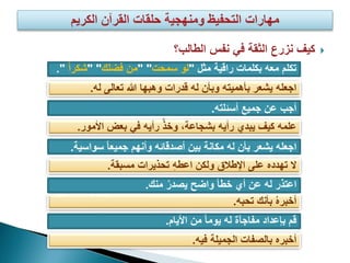 ‫نفس‬ ‫في‬ ‫الثقة‬ ‫نزرع‬ ‫كيف‬‫الطالب؟‬
‫تكلم‬‫مثل‬ ‫راقية‬ ‫بكلمات‬ ‫معه‬"‫سمحت‬ ‫لو‬" "‫فضلك‬ ‫من‬" "ً‫ا‬‫شكر‬".
‫اجعله‬‫له‬ ‫تعالى‬ ‫هللا‬ ‫وهبها‬ ‫قدرات‬ ‫له‬ ‫وبأن‬ ‫بأهميته‬ ‫يشعر‬.
‫جميع‬ ‫عن‬ ‫أجب‬‫أسئلته‬.
‫األمور‬ ‫بعض‬ ‫في‬ ‫رأيه‬ ْ‫ذ‬‫وخ‬ ،‫بشجاعة‬ ‫رأيه‬ ‫يبدي‬ ‫كيف‬ ‫علمه‬.
‫سواس‬ ً‫ا‬‫جميع‬ ‫وأنهم‬ ‫أصدقائه‬ ‫بين‬ ‫مكانة‬ ‫له‬ ‫بأن‬ ‫يشعر‬ ‫اجعله‬‫ية‬.
‫مسبقة‬ ‫تحذيرات‬ ‫اعطه‬ ‫ولكن‬ ‫اإلطالق‬ ‫على‬ ‫تهدده‬ ‫ال‬.
‫منك‬ ُ‫ر‬‫يصد‬ ‫واضح‬ ‫خطأ‬ ‫أي‬ ‫عن‬ ‫له‬ ‫اعتذر‬.
‫تحبه‬ ‫بأنك‬ ُ‫ه‬‫أخبر‬.
‫األيام‬ ‫من‬ ً‫ا‬‫يوم‬ ‫له‬ ‫مفاجآة‬ ‫بإعداد‬ ‫قم‬.
‫فيه‬ ‫الجميلة‬ ‫بالصفات‬ ‫أخبره‬.
 