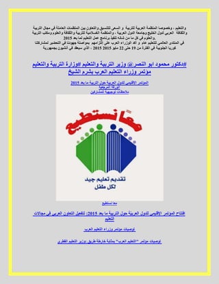 ‫للتنس‬ ‫السعى‬ ‫و‬‫التربية‬ ‫مجال‬ ‫في‬ ‫العاملة‬ ‫المنظمات‬ ‫بين‬ ‫والتعاون‬ ‫يق‬ ‫للتربي‬ ‫العربية‬ ‫المنظمة‬ ‫وخصوصا‬ ، ‫والتعليم‬‫ة‬
‫التربية‬ ‫ومكتب‬ ‫والعلوم‬ ‫والثقافة‬ ‫للتربية‬ ‫الغسالمية‬ ‫والمنظمة‬ ، ‫العربية‬ ‫الدول‬ ‫وجامعة‬ ‫الخليج‬ ‫لدول‬ ‫العربي‬ ‫والثقافة‬
‫بع‬ ‫لما‬ ‫التعليم‬ ‫عمل‬ ‫برنامج‬ ‫تنفيذ‬ ‫شانه‬ ‫من‬ ‫ما‬ ‫كل‬ ‫في‬ ‫والعلوم‬‫د‬5102 .
‫إلتزامهم‬ ‫على‬ ‫العرب‬ ‫الوزراء‬ ‫أكد‬ ‫و‬‫لمشاركتنا‬ ‫التحضير‬ ‫في‬ ‫جهودنا‬ ‫بمواصلة‬ ‫عام‬ ‫للتعليم‬ ‫العالمي‬ ‫المنتدى‬ ‫في‬
5102‫بجمهورية‬ ‫أنشيون‬ ‫في‬ ‫سيعقد‬ ‫الذي‬ ، ‫من‬ ‫الفترة‬ ‫في‬ ‫الجنوبية‬ ‫كوريا‬02‫حتى‬55‫مايو‬5102
‫والتعليم‬ ‫التربية‬ ‫#وزارة‬ ‫والتعليم‬ ‫التربية‬ ‫وزير‬ @‫النصر‬ ‫ابو‬ ‫محمود‬ ‫#دكتور‬
‫الشيخ‬ ‫بشرم‬ ‫العرب‬ ‫التعليم‬ ‫وزراء‬ ‫مؤتمر‬
5102 ‫بعد‬ ‫ما‬ ‫التربية‬ ‫حول‬ ‫العربية‬ ‫للدول‬ ‫اإلقليمي‬ ‫المؤتمر‬
‫المرجعية‬ ‫الورقة‬
‫للمشاركين‬ ‫توجيهية‬ ‫مالحظات‬
‫نستطيع‬ ‫معا‬
‫مجاالت‬ ‫في‬ ‫العربي‬ ‫التعاون‬ ‫لتفعيل‬ :5102 ‫بعد‬ ‫ما‬ ‫التربية‬ ‫حول‬ ‫ة‬ّ‫ي‬‫العرب‬ ‫للدول‬ ‫اإلقليمي‬ ‫المؤتمر‬ ‫افتتاح‬
‫التعليم‬
‫العرب‬ ‫التعليم‬ ‫وزراء‬ ‫مؤتمر‬ ‫توصيات‬
‫القطري‬ ‫التعليم‬ ‫:وزير‬ ‫طريق‬ ‫خارطة‬ ‫بمثابة‬ "‫العرب‬ ‫"التعليم‬ ‫مؤتمر‬ ‫توصيات‬
 